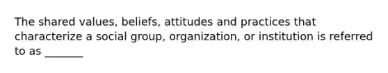 The shared values, beliefs, attitudes and practices that characterize a social group, organization, or institution is referred to as _______