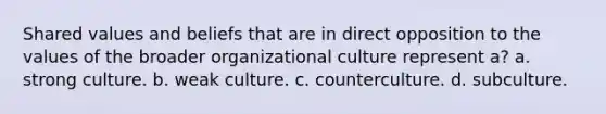 Shared values and beliefs that are in direct opposition to the values of the broader organizational culture represent a? a. strong culture. b. weak culture. c. counterculture. d. subculture.