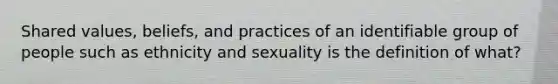 Shared values, beliefs, and practices of an identifiable group of people such as ethnicity and sexuality is the definition of what?