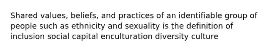 Shared values, beliefs, and practices of an identifiable group of people such as ethnicity and sexuality is the definition of inclusion social capital enculturation diversity culture