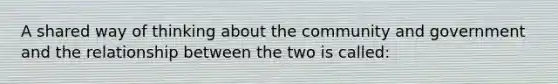 A shared way of thinking about the community and government and the relationship between the two is called: