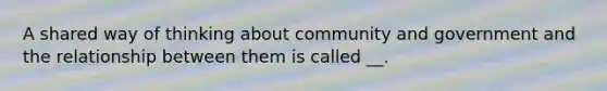 A shared way of thinking about community and government and the relationship between them is called __.