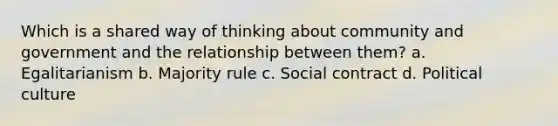 Which is a shared way of thinking about community and government and the relationship between them? a. Egalitarianism b. Majority rule c. Social contract d. Political culture