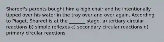 Shareef's parents bought him a high chair and he intentionally tipped over his water in the tray over and over again. According to Piaget, Shareef is at the _______ stage. a) tertiary circular reactions b) simple reflexes c) secondary circular reactions d) primary circular reactions