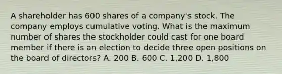 A shareholder has 600 shares of a company's stock. The company employs cumulative voting. What is the maximum number of shares the stockholder could cast for one board member if there is an election to decide three open positions on the board of directors? A. 200 B. 600 C. 1,200 D. 1,800