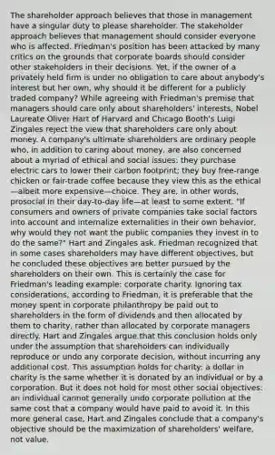 The shareholder approach believes that those in management have a singular duty to please shareholder. The stakeholder approach believes that management should consider everyone who is affected. Friedman's position has been attacked by many critics on the grounds that corporate boards should consider other stakeholders in their decisions. Yet, if the owner of a privately held firm is under no obligation to care about anybody's interest but her own, why should it be different for a publicly traded company? While agreeing with Friedman's premise that managers should care only about shareholders' interests, Nobel Laureate Oliver Hart of Harvard and Chicago Booth's Luigi Zingales reject the view that shareholders care only about money. A company's ultimate shareholders are ordinary people who, in addition to caring about money, are also concerned about a myriad of ethical and social issues: they purchase electric cars to lower their carbon footprint; they buy free-range chicken or fair-trade coffee because they view this as the ethical—albeit more expensive—choice. They are, in other words, prosocial in their day-to-day life—at least to some extent. "If consumers and owners of private companies take social factors into account and internalize externalities in their own behavior, why would they not want the public companies they invest in to do the same?" Hart and Zingales ask. Friedman recognized that in some cases shareholders may have different objectives, but he concluded these objectives are better pursued by the shareholders on their own. This is certainly the case for Friedman's leading example: corporate charity. Ignoring tax considerations, according to Friedman, it is preferable that the money spent in corporate philanthropy be paid out to shareholders in the form of dividends and then allocated by them to charity, rather than allocated by corporate managers directly. Hart and Zingales argue that this conclusion holds only under the assumption that shareholders can individually reproduce or undo any corporate decision, without incurring any additional cost. This assumption holds for charity: a dollar in charity is the same whether it is donated by an individual or by a corporation. But it does not hold for most other social objectives: an individual cannot generally undo corporate pollution at the same cost that a company would have paid to avoid it. In this more general case, Hart and Zingales conclude that a company's objective should be the maximization of shareholders' welfare, not value.