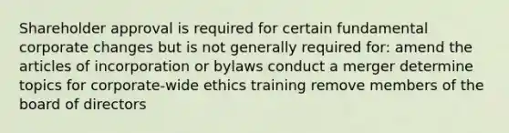 Shareholder approval is required for certain fundamental corporate changes but is not generally required for: amend the articles of incorporation or bylaws conduct a merger determine topics for corporate-wide ethics training remove members of the board of directors