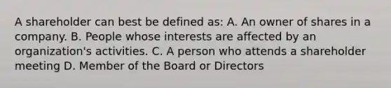 A shareholder can best be defined as: A. An owner of shares in a company. B. People whose interests are affected by an organization's activities. C. A person who attends a shareholder meeting D. Member of the Board or Directors