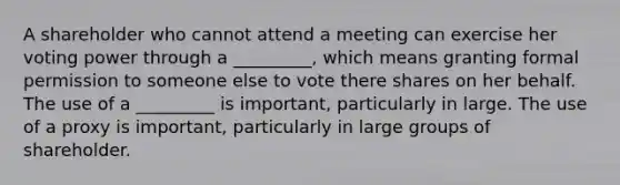 A shareholder who cannot attend a meeting can exercise her voting power through a _________, which means granting formal permission to someone else to vote there shares on her behalf. The use of a _________ is important, particularly in large. The use of a proxy is important, particularly in large groups of shareholder.