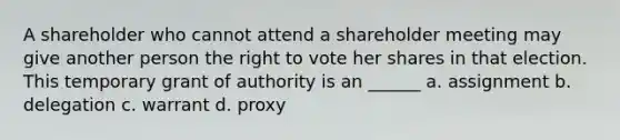 A shareholder who cannot attend a shareholder meeting may give another person the right to vote her shares in that election. This temporary grant of authority is an ______ a. assignment b. delegation c. warrant d. proxy