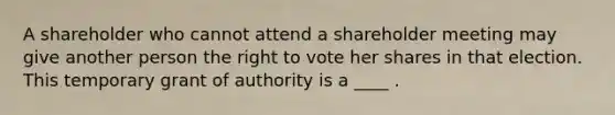 A shareholder who cannot attend a shareholder meeting may give another person the right to vote her shares in that election. This temporary grant of authority is a ____ .