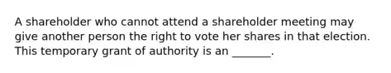 A shareholder who cannot attend a shareholder meeting may give another person the right to vote her shares in that election. This temporary grant of authority is an _______.