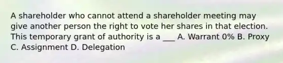 A shareholder who cannot attend a shareholder meeting may give another person the right to vote her shares in that election. This temporary grant of authority is a ___ A. Warrant 0% B. Proxy C. Assignment D. Delegation