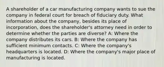 A shareholder of a car manufacturing company wants to sue the company in federal court for breach of fiduciary duty. What information about the company, besides its place of incorporation, does the shareholder's attorney need in order to determine whether the parties are diverse? A: Where the company distributes its cars. B: Where the company has sufficient minimum contacts. C: Where the company's headquarters is located. D: Where the company's major place of manufacturing is located.