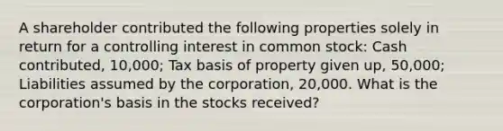 A shareholder contributed the following properties solely in return for a controlling interest in common stock: Cash contributed, 10,000; Tax basis of property given up, 50,000; Liabilities assumed by the corporation, 20,000. What is the corporation's basis in the stocks received?