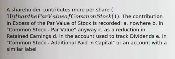 A shareholder contributes more per share (10) than the Par Value of Common Stock (1). The contribution in Excess of the Par Value of Stock is recorded: a. nowhere b. in "Common Stock - Par Value" anyway c. as a reduction in Retained Earnings d. in the account used to track Dividends e. In "Common Stock - Additional Paid in Capital" or an account with a similar label