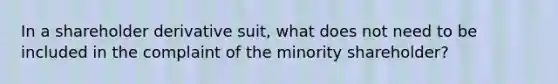 In a shareholder derivative suit, what does not need to be included in the complaint of the minority shareholder?