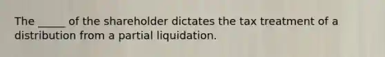 The _____ of the shareholder dictates the tax treatment of a distribution from a partial liquidation.