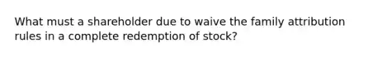 What must a shareholder due to waive the family attribution rules in a complete redemption of stock?