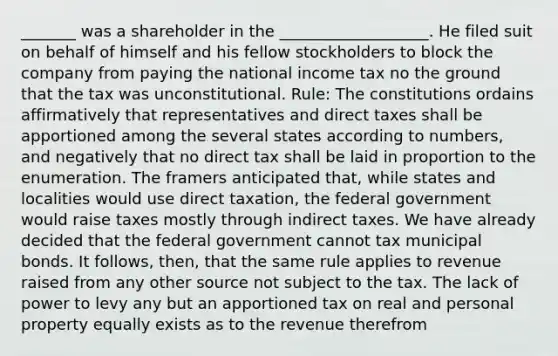 _______ was a shareholder in the ___________________. He filed suit on behalf of himself and his fellow stockholders to block the company from paying the national income tax no the ground that the tax was unconstitutional. Rule: The constitutions ordains affirmatively that representatives and direct taxes shall be apportioned among the several states according to numbers, and negatively that no direct tax shall be laid in proportion to the enumeration. The framers anticipated that, while states and localities would use direct taxation, the federal government would raise taxes mostly through indirect taxes. We have already decided that the federal government cannot tax municipal bonds. It follows, then, that the same rule applies to revenue raised from any other source not subject to the tax. The lack of power to levy any but an apportioned tax on real and personal property equally exists as to the revenue therefrom