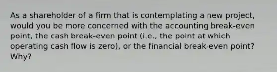 As a shareholder of a firm that is contemplating a new project, would you be more concerned with the accounting break-even point, the cash break-even point (i.e., the point at which operating cash flow is zero), or the financial break-even point? Why?