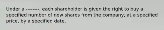 Under a --------, each shareholder is given the right to buy a specified number of new shares from the company, at a specified price, by a specified date.