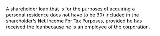 A shareholder loan that is for the purposes of acquiring a personal residence does not have to be 30) included in the shareholder's Net Income For Tax Purposes, provided he has received the loanbecause he is an employee of the corporation.