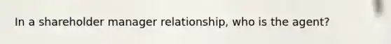 In a shareholder manager relationship, who is the agent?