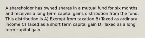 A shareholder has owned shares in a mutual fund for six months and receives a long-term capital gains distribution from the fund. This distribution is A) Exempt from taxation B) Taxed as ordinary income C) Taxed as a short term capital gain D) Taxed as a long term capital gain