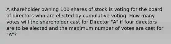 A shareholder owning 100 shares of stock is voting for the board of directors who are elected by cumulative voting. How many votes will the shareholder cast for Director "A" if four directors are to be elected and the maximum number of votes are cast for "A"?