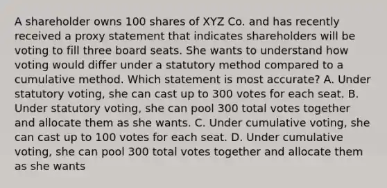 A shareholder owns 100 shares of XYZ Co. and has recently received a proxy statement that indicates shareholders will be voting to fill three board seats. She wants to understand how voting would differ under a statutory method compared to a cumulative method. Which statement is most accurate? A. Under statutory voting, she can cast up to 300 votes for each seat. B. Under statutory voting, she can pool 300 total votes together and allocate them as she wants. C. Under cumulative voting, she can cast up to 100 votes for each seat. D. Under cumulative voting, she can pool 300 total votes together and allocate them as she wants