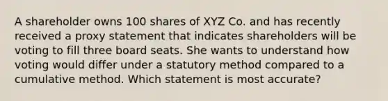 A shareholder owns 100 shares of XYZ Co. and has recently received a proxy statement that indicates shareholders will be voting to fill three board seats. She wants to understand how voting would differ under a statutory method compared to a cumulative method. Which statement is most accurate?