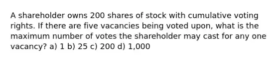 A shareholder owns 200 shares of stock with cumulative voting rights. If there are five vacancies being voted upon, what is the maximum number of votes the shareholder may cast for any one vacancy? a) 1 b) 25 c) 200 d) 1,000