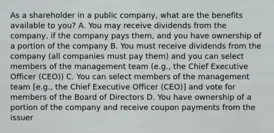 As a shareholder in a public company, what are the benefits available to you? A. You may receive dividends from the company, if the company pays them, and you have ownership of a portion of the company B. You must receive dividends from the company (all companies must pay them) and you can select members of the management team (e.g., the Chief Executive Officer (CEO)) C. You can select members of the management team [e.g., the Chief Executive Officer (CEO)] and vote for members of the Board of Directors D. You have ownership of a portion of the company and receive coupon payments from the issuer