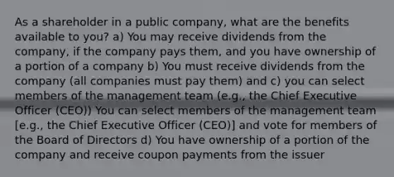 As a shareholder in a public company, what are the benefits available to you? a) You may receive dividends from the company, if the company pays them, and you have ownership of a portion of a company b) You must receive dividends from the company (all companies must pay them) and c) you can select members of the management team (e.g., the Chief Executive Officer (CEO)) You can select members of the management team [e.g., the Chief Executive Officer (CEO)] and vote for members of the Board of Directors d) You have ownership of a portion of the company and receive coupon payments from the issuer