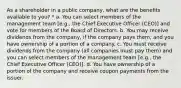 As a shareholder in a public company, what are the benefits available to you? * a. You can select members of the management team [e.g., the Chief Executive Officer (CEO)] and vote for members of the Board of Directors. b. You may receive dividends from the company, if the company pays them, and you have ownership of a portion of a company. c. You must receive dividends from the company (all companies must pay them) and you can select members of the management team [e.g., the Chief Executive Officer (CEO)]. d. You have ownership of a portion of the company and receive coupon payments from the issuer.