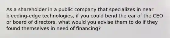 As a shareholder in a public company that specializes in near-bleeding-edge technologies, if you could bend the ear of the CEO or board of directors, what would you advise them to do if they found themselves in need of financing?