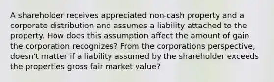 A shareholder receives appreciated non-cash property and a corporate distribution and assumes a liability attached to the property. How does this assumption affect the amount of gain the corporation recognizes? From the corporations perspective, doesn't matter if a liability assumed by the shareholder exceeds the properties gross fair market value?