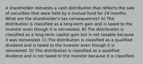 A shareholder reinvests a cash distribution that reflects the sale of securities that were held by a mutual fund for 24 months. What are the shareholder's tax consequences? A) The distribution is classified as a long-term gain and is taxed to the investor even though it is reinvested. B) The distribution is classified as a long-term capital gain but is not taxable because it was reinvested. C) The distribution is classified as a qualified dividend and is taxed to the investor even though it is reinvested. D) The distribution is classified as a qualified dividend and is not taxed to the investor because it is classified.