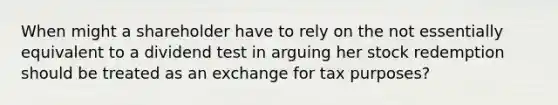 When might a shareholder have to rely on the not essentially equivalent to a dividend test in arguing her stock redemption should be treated as an exchange for tax purposes?