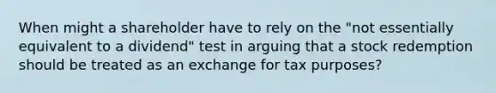 When might a shareholder have to rely on the "not essentially equivalent to a dividend" test in arguing that a stock redemption should be treated as an exchange for tax purposes?