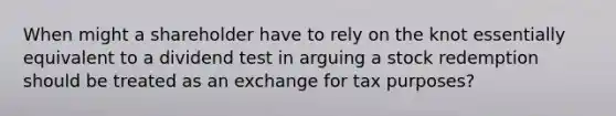 When might a shareholder have to rely on the knot essentially equivalent to a dividend test in arguing a stock redemption should be treated as an exchange for tax purposes?