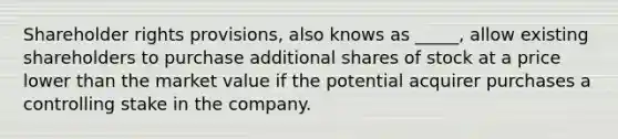 Shareholder rights provisions, also knows as _____, allow existing shareholders to purchase additional shares of stock at a price lower than the market value if the potential acquirer purchases a controlling stake in the company.