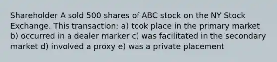 Shareholder A sold 500 shares of ABC stock on the NY Stock Exchange. This transaction: a) took place in the primary market b) occurred in a dealer marker c) was facilitated in the secondary market d) involved a proxy e) was a private placement