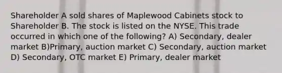 Shareholder A sold shares of Maplewood Cabinets stock to Shareholder B. The stock is listed on the NYSE. This trade occurred in which one of the following? A) Secondary, dealer market B)Primary, auction market C) Secondary, auction market D) Secondary, OTC market E) Primary, dealer market