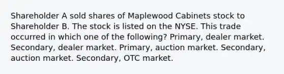 Shareholder A sold shares of Maplewood Cabinets stock to Shareholder B. The stock is listed on the NYSE. This trade occurred in which one of the following? Primary, dealer market. Secondary, dealer market. Primary, auction market. Secondary, auction market. Secondary, OTC market.