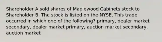 Shareholder A sold shares of Maplewood Cabinets stock to Shareholder B. The stock is listed on the NYSE. This trade occurred in which one of the following? primary, dealer market secondary, dealer market primary, auction market secondary, auction market