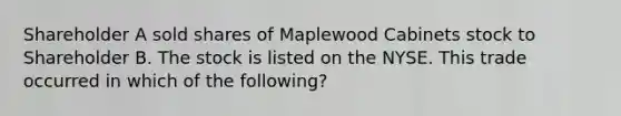 Shareholder A sold shares of Maplewood Cabinets stock to Shareholder B. The stock is listed on the NYSE. This trade occurred in which of the following?