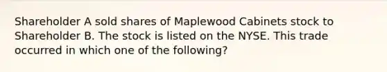 Shareholder A sold shares of Maplewood Cabinets stock to Shareholder B. The stock is listed on the NYSE. This trade occurred in which one of the following?