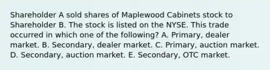 Shareholder A sold shares of Maplewood Cabinets stock to Shareholder B. The stock is listed on the NYSE. This trade occurred in which one of the following? A. Primary, dealer market. B. Secondary, dealer market. C. Primary, auction market. D. Secondary, auction market. E. Secondary, OTC market.